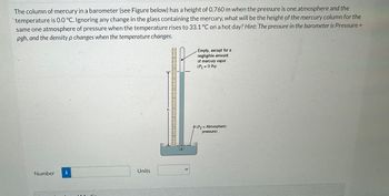 The column of mercury in a barometer (see Figure below) has a height of 0.760 m when the pressure is one atmosphere and the
temperature is 0.0 °C. Ignoring any change in the glass containing the mercury, what will be the height of the mercury column for the
same one atmosphere of pressure when the temperature rises to 33.1 °C on a hot day? Hint: The pressure in the barometer is Pressure
pgh, and the density p changes when the temperature
changes.
Number
i
Units
……….…………ມາ
WIII |
Empty, except for a
negligible amount
of mercury vapor
(P₁ = 0 Pa)
B (P2= Atmospheric
pressure)