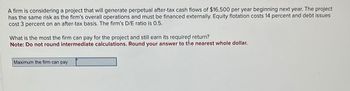 A firm is considering a project that will generate perpetual after-tax cash flows of $16,500 per year beginning next year. The project
has the same risk as the firm's overall operations and must be financed externally. Equity flotation costs 14 percent and debt issues
cost 3 percent on an after-tax basis. The firm's D/E ratio is 0.5.
What is the most the firm can pay for the project and still earn its required return?
Note: Do not round intermediate calculations. Round your answer to the nearest whole dollar.
Maximum the firm can pay