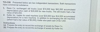 *E9-15B Presented below are two independent transactions. Both transactions
have commercial substance.
1. Rees Co. exchanged old trucks (cost $74,000 less $42,000 accumulated
depreciation) plus cash of $29,000 for new trucks. The old trucks had a fair
value of $25,000.
2. Keller Inc. trades its used machine (cost $20,000 less $14,000 accumulated
depreciation) for a new machine. In addition to exchanging the old machine
(which had a fair value of $8,000), Keller also paid cash of $17,000.
Instructions
(a) Prepare the entry to record the exchange of assets by Rees Co.
(b) Prepare the entry to record the exchange of assets by Keller Inc.