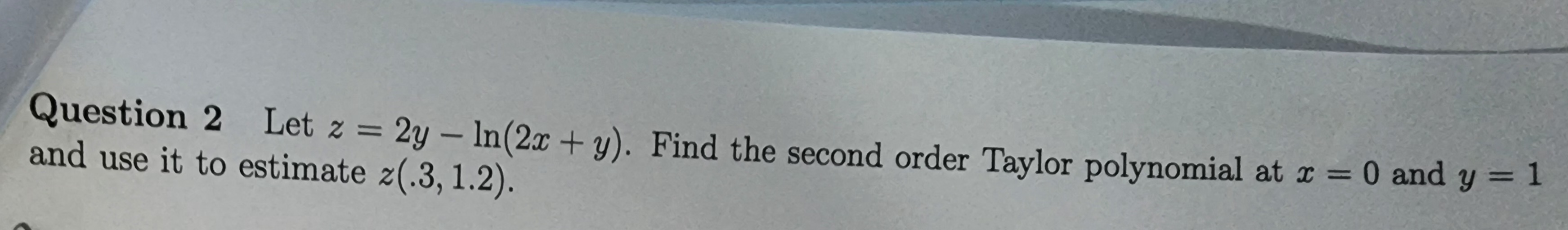 Question 2 Let z = 2y - ln(2x + y). Find the second order Taylor polynomial at x = 0 and y = 1
and use it to estimate z(.3, 1.2).