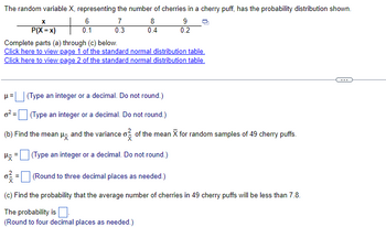 ### Probability Distribution of Cherries in Cherry Puffs

#### Given Information:
The random variable \( X \), representing the number of cherries in a cherry puff, has the probability distribution shown below:

\[
\begin{array}{c|cccc}
\boldsymbol{x} & 6 & 7 & 8 & 9 \\ \hline
\mathbf{P(X = x)} & 0.1 & 0.3 & 0.4 & 0.2 \\
\end{array}
\]

Complete parts (a) through (c) below. Utilize the provided standard normal distribution tables for calculations:

- [Page 1 of the standard normal distribution table](#)
- [Page 2 of the standard normal distribution table](#)

#### Tasks:
(a) Calculate the following:
1. The expected value (mean) \( \mu \) of \( X \) (Type an integer or a decimal. Do not round.)
2. The variance \( \sigma^2 \) of \( X \) (Type an integer or a decimal. Do not round.)

(b) For random samples of 49 cherry puffs, find:
1. The mean \( \mu_{\overline{X}} \) of the sample mean \( \overline{X} \) (Type an integer or a decimal. Do not round.)
2. The variance \( \sigma^2_{\overline{X}} \) of the sample mean \( \overline{X} \) (Round to three decimal places as needed.)

(c) Determine the probability that the average number of cherries in 49 cherry puffs will be less than 7.8. 
- (Round to four decimal places as needed.)

#### Calculation Steps:

1. **Expected Value \( \mu \) and Variance \( \sigma^2 \)**
2. **Sample Mean \( \mu_{\overline{X}} \) and Sample Variance \( \sigma^2_{\overline{X}} \)**
3. **Probability Calculation for the Average Number of Cherries**

By completing the above steps, you will understand how to calculate the expected value, variance, and probability for the given probability distribution, essential concepts in statistics and probability theory.