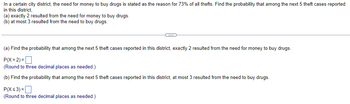 **Theft Cases and Drug-Related Probabilities**

In a certain city district, the need for money to buy drugs is stated as the reason for 73% of all thefts. Let's find the probability that among the next 5 theft cases reported in this district:

(a) **Find the probability that among the next 5 theft cases reported in this district, exactly 2 resulted from the need for money to buy drugs.**

\[ P(X = 2) = \] [Input box for numeric answer]
(Round to three decimal places as needed.)

(b) **Find the probability that among the next 5 theft cases reported in this district, at most 3 resulted from the need to buy drugs.**

\[ P(X \leq 3) = \] [Input box for numeric answer]
(Round to three decimal places as needed.)