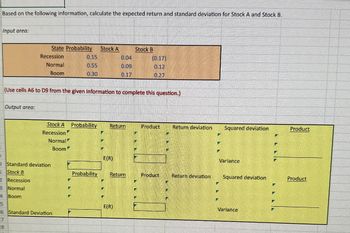 Based on the following information, calculate the expected return and standard deviation for Stock A and Stock B.
Input area:
State Probability
Stock A
Stock B
Recession
0.15
0.04
(0.17)
Normal
0.55
0.09
0.12
Boom
0.30
0.17
0.27
(Use cells A6 to D9 from the given information to complete this question.)
Output area:
Stock A Probability
Return
Product
Return deviation
Squared deviation
Product
Recession
Normal
Boom
B
э
O Standard deviation
Stock B
2
Recession
3 Normal
4 Boom
5
26 Standard Deviation
27
28
E(R)
Variance
Probability
Return
Product
Return deviation
Squared deviation
Product
E(R)
Variance