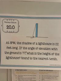 Previous Answen:
20.0
77°
At 3PM, the shadow of a lighthouse is 22
feet long. If the angle of elevation with
the ground is 77, what is the height of the
lighthouse? Round to the nearest tenth.
o Emly Bracelin (Math Sunshine), 20
If the tutor asks:
If you're still stuck:
Let the tutor know that you still
need their help.
"What have you tried so far?" or
"Where do you think we should start?"
If you know what your first step is, let the
tutor know.
Say "Could you explain another way?"
Ask "Can you draw it out for me?"
Type "I'm not following. Can you try
again?"
->
->
Say "this is my work so far" then upload,
draw, or type what you've done.
"I haven't tried anything, I haven't started
->
->
Say "I'm
