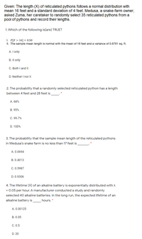 Given: The length (X) of reticulated pythons follows a normal distribution with
mean 16 feet and a standard deviation of 4 feet. Medusa, a snake-farm owner,
asked Zuma, her caretaker to randomly select 35 reticulated pythons from a
pool of pythons and record their lengths.
1. Which of the following is(are) TRUE?
I. P[X > 16] = 0.50
II. The sample mean length is normal with the mean of 16 feet and a variance of 0.6761 sq. ft.
A. I only
B. Il only
C. Both I and |
D. Neither I nor II
2. The probability that a randomly selected reticulated python has a length
between 4 feet and 28 feet is
A. 68%
В. 95%
C. 99.7%
D. 100%
3. The probability that the sample mean length of the reticulated pythons
in Medusa's snake farm is no less than 17 feet is
A. 0.0694
B. 0.4013
C. 0.5987
D. 0.9306
4. The lifetime (X) of an alkaline battery is exponentially distributed with A
= 0.05 per hour. A manufacturer conducted a study and randomly
selected 40 alkaline batteries. In the long run, the expected lifetime of an
alkaline battery is
hours. *
A. 0.00125
B. 0.05
С. О.5
D. 20
