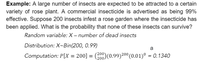 Example: A large number of insects are expected to be attracted to a certain
variety of rose plant. A commercial insecticide is advertised as being 99%
effective. Suppose 200 insects infest a rose garden where the insecticide has
been applied. What is the probability that none of these insects can survive?
Random variable: X – number of dead insects
Distribution: X~Bin(200, 0.99)
a
Computation: P[X = 200] = (200)(0.99)200 (0.01)° = 0.1340
%3D
