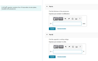 Part A
A 430 pF capacitor consists of two 18-cm-radius circular plates,
insulated with polystyrene.
Find the thickness of the polystyrene.
Express your answer in millimeters
Πνα ΑΣφ
?
d =
mm
Submit
Request Answer
Part B
Find the capacitor's working voltage.
Express your answer in volts.
Vo AEO
V =
V
Submit
Request Answer
