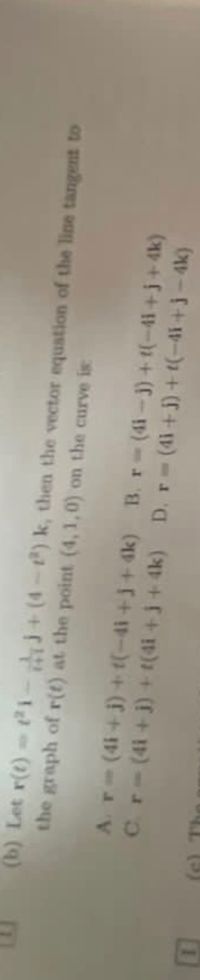 (b) Let r(t)ti-j+(4-e) k, then the vector equation of the line tangent to
the graph of r(t) at the point (4, 1,0) on the curve is
A.r-(4i+ j) + t(-4i+j+4k) B. r-(4i- 3) + t(-41+j+ 4k)
(e) The
