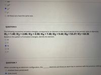 Be
02-
Lit
O All these ions have the same size.
QUESTION 6
The following successive ionization energies correspond to an element in the second period of the periodic table (in MJ/mole):
IE1 = 1.40; IE2 = 2.86; IE3 = 4.58; IE4 = 7.48; IE5 = 9.44; IE6 = 53.27; IE7 = 64.36
%3D
%3D
%3D
Based on this pattern of ionization energies, identify the element.
ов
OC
ON
O F
QUESTION 7
When considering an electronic configuration, the,
electrons are those an atom has in common with the previous noble g.
O shielded (least penetrated)
O inner (core)
