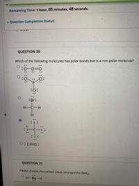 Remaining Time: 1 hour, 05 minutes, 48 seconds.
* Question Completion Status:
QUESTION 20
Which of the following molecules has polar bonds but is a non-polar molecule?
..
:Br:
H-C-H
H.
0:C=0:
QUESTION 21
Please choose the correct Lewis structure for BeH2
H-Be-H
