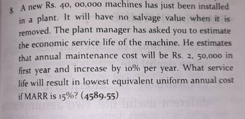 8. A new Rs. 40, 00,000 machines has just been installed
in a plant. It will have no salvage value when it is
removed. The plant manager has asked you to estimate
the economic service life of the machine. He estimates
that annual maintenance cost will be Rs. 2, 50,000 in
first year
and increase by 10% per year. What service
life will result in lowest equivalent uniform annual cost
if MARR is 15%? (4589.55)