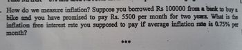 . How do we measure inflation? Suppose you borrowed Rs 100000 from a bank to buy a
bike and you have promised to pay Rs. 5500 per month for two years. What is the
inflation free interest rate you supposed to pay if average inflation rate is 0.75% per
month?