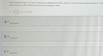 a =
From a random sample of 25 days in a recent year, gasoline prices had a mean of 51.25 pesos and a standard deviation of 5.32
pesos. Construct a 99% confidence interval for the population mean.
b=
C=
a-b
b (²) < μ< e + s (8)
―