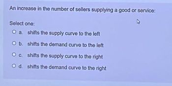 An increase in the number of sellers supplying a good or service:
Select one:
O a. shifts the supply curve to the left
O b.
shifts the demand curve to the left
O c. shifts the supply curve to the right
O d. shifts the demand curve to the right