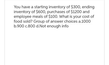 You have a starting inventory of $300, ending
inventory of $600, purchases of $1200 and
employee meals of $100. What is your cost of
food sold? Group of answer choices a.1000
b.900 c.800 d. Not enough info