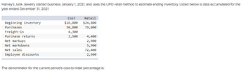 Harvey's Junk Jewelry started business January 1, 2021, and uses the LIFO retall method to estimate ending Inventory. Listed below is data accumulated for the
year ended December 31, 2021:
Beginning inventory
Purchases
Freight-in
Purchase returns
Net markups
Net markdowns
Net sales
Employee discounts
Cost
$16,800
50, 800
4,300
3,500
Retail
$24,800
79,800
4,400
2,900
5,900
72,400
2,500
The denominator for the current period's cost-to-retall percentage is: