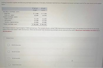 Lossing Corporation applies manufacturing overhead to products on the basis of standard machine-hours Budgeted and actual overhead costs for the most recent month appear
below
Variable overhead costs:
Supplies
Indirect labor
Fixed overhead costs:
Supervision
Utilities
Factory depreciation
Total overhead cost
Multiple Choice
$1,224 Unfavorable
$1,320 Favorable
$1.224 Favorable
Original
Budget
The company based its original budget on 7400 machine-hours. The company actually worked 7.360 machine-hours during the month. The standard hours allowed for the actual
output of the month totaled 7,290 machine-hours. What was the overall fixed manufacturing overhead volume variance for the month? (Round your intermediate calculations to 2
decimal places.)
$1,220 Unfavorab
$ 7,400
10,680
Actual
Costs
$ 7,599
10,030
15,210
14,450
14,500
14,550
59,090
59,800
$ 106,880 $ 106,420