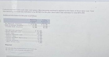 Curtis Incorporated uses a job order cost system. Manufacturing overhead is applied on the basis of direct labor cost. Total
manufacturing overhead was estimated to be $37,825 for the year, direct labor was estimated to total $151,300
Additional information for the year is as follows
Raw Materials Inventory
Work in Process Inventory
Finished Goods Inventory
Raw materials purchases
Direct materials used
Direct labor
Indirect materials used
Indirect labor
Factory equipment depreciation
Factory rent
Factory utilities
Other factory costs
Required:
Beginning
Inventory
(1/1)
$ 10,400
22,400
34,900
Ending
Inventory
(12/31)
a. Calculate the predetermined overhead rate
b. Calculate cost of goods manufactured
$ 14,200
18,300
40,100
$ 103,000
92,300
148,000
6,900
15,900
25,500
18,300
9,500
7,000