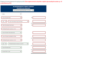 Prepare an income statement through gross profit. (Enter negative amounts using either a negative sign preceding the number e.g. -45
or parentheses e.g. (45).)
Sales
Cost of Goods Sold
Add
Total Manufacturing Overhead
BLOSSOMMANUFACTURING COMPANY
(Partial) Income Statement
For the Year Ended December 31, 2022
Total Manufacturing Costs
Finished Goods Inventory, (1/1)
Cost of Goods Manufactured
Cost of Goods Available for Sale
Finished Goods Inventory, (1/1)
Less ✓ Finished Goods Inventory, (12/31)
Cost of Goods Sold
Gross Profit/Loss
V