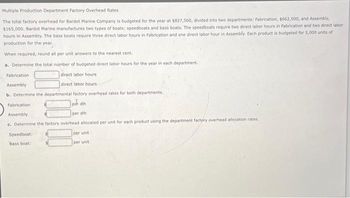 Multiple Production Department Factory Overhead Rates
The total factory overhead for Bardot Marine Company is budgeted for the year at $827,500, divided into two departments: Fabrication, $662,500, and Assembly,
$165,000. Bardot Marine manufactures two types of boats: speedboats and bass boats. The speedboats require two direct labor hours in Fabrication and two direct labor
hours in Assembly. The bass boats require three direct labor hours in Fabrication and one direct labor hour in Assembly. Each product is budgeted for 5,000 units of
production for the year.
When required, round all per unit answers to the nearest cent.
a. Determine the total number of budgeted direct labor hours for the year in each department.
Fabrication.
Assembly
direct labor hours
direct labor hours
b. Determine the departmental factory overhead rates for both departments.
Fabrication
por din
per dih
Assembly
c. Determine the factory overhead allocated per unit for each product using the department factory overhead allocation rates.
Speedboat:
Bass boat:
per unit
per unit