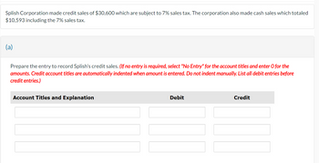 Splish Corporation made credit sales of $30,600 which are subject to 7% sales tax. The corporation also made cash sales which totaled
$10,593 including the 7% sales tax.
(a)
Prepare the entry to record Splish's credit sales. (If no entry is required, select "No Entry" for the account titles and enter O for the
amounts. Credit account titles are automatically indented when amount is entered. Do not indent manually. List all debit entries before
credit entries.)
Account Titles and Explanation
Debit
Credit