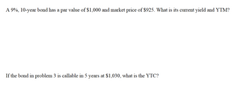 A 9%, 10-year bond has a par value of $1,000 and market price of $925. What is its current yield and YTM?
If the bond in problem 3 is callable in 5 years at $1,030, what is the YTC?