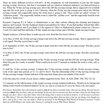 There are many different technical indicators. In this assignment, we will concentrate on just one, the simple
moving average. However, feel free to investigate and use whatever technical indicators you find and desire to
use. When the 50-day moving average goes above the 200-day moving average, that is supposed to be a bullish
sign that the stock price is going to rise. Likewise, when the 50-day moving average goes below the 200-day
moving average, that supposedly means the stock price is going to fall. These events are called "crosses" or
"inflection points." The supposedly bullish event is called the "golden cross" and the supposedly bearish event
is called a "death cross."
Research Citigroup (C) at Yahoo or Marketwatch or any other website offering free charting and technical
analysis and research. See the Technical Analysis presentation for Yahoo. If you find another website that offers
free technical analysis and if you think it is far superior to Yahoo or Marketwatch, please contact me. Choose a
5-year (5y) chart and then add both a 50-day simple moving average and a 200-day simple moving average.
Sample Analyses: (Choose these or make up your own. Read the Disclaimer below.)
1) In June of 2020, the 50-day moving average went below the 200-day moving average. That is supposed to be
a sell signal. Was this a good time to sell?
2) In September of 2021, the 50-day moving average went above the 200-day moving average. Was this a good
time to buy?
3) In May of 2022, the 50-day moving average went below the 200-day moving average. Was this a good time
to sell?
4) Comment on the current relationship of the 50-day moving average and the 200-day moving average. What
about the past few weeks or months? What would you do now? Comment on whether the stock is a buy, sell, or
neutral.
5) Add the 15-day moving average. Compare the 15-day moving average with the 50-day moving average.
Look at the same time periods as #1, #2, and #3 above. Was the relationship of the 15-day moving average and
50-day moving average a better indicator of the near-term future price movements of the stock?
6) Do the same for a stock of your choice. (Other suggested stocks: BAC, K, KSS, HMC, PM, TM, VZ, X)
7) Comment on the effectiveness of the simple moving average technical indicators. Would you try buying and
selling stocks based on technical analysis? By the way, what do you think the D's across the bottom of the chart signify?
Disclaimer: Remember that with technical analysis, you do not have to actually know what you are doing. You just have to
convince others that you know what you are doing! So do your best to convince me that you know what you are doing even
though you don't. Since I also don't know what I am doing when it comes to technical analysis, it will be easy to convince
me. Who knows? You may find that you are good at convincing others that you know what you are doing, even though you
don't. And if this is true, you can make a whole lot of money in the Wonderful Wild World of Technical Analysis! Could
there be a $500,000 per year salary (plus bonuses!) waiting for you on Wall Street? Hmmm?