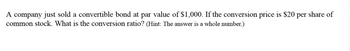 A company just sold a convertible bond at par value of $1,000. If the conversion price is $20
common stock. What is the conversion ratio? (Hint: The answer is a whole number.)
per
share of