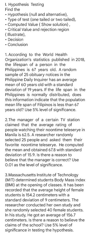 1. Hypothesis
Find the
Testing
Hypothesis (null and alternative),
• Type of test (one tailed or two tailed),
Computed Value (Show solution),
• Critical Value and rejection region
(Illustrate),
• Decision
. Conclusion
1. According to the World Health
Organization's statistics published in 2018,
the lifespan of a person in the
Philippines is 67 years old. A random
sample of 25 obituary notices in the
Philippine Daily Inquirer has an average
mean of 60 years old with a standard
deviation of 19 years. If the life span in the
Philippines is normally distributed, does
this information indicate that the population
mean life span of Filipinos is less than 67
years old? Use 5% level of significance.
2.The manager of a certain TV station
claimed that the average rating of
people watching their noontime teleserye in
Manila is 62.5. A researcher randomly
selected 25 people and asked them their
favorite noontime teleserye. He computed
the mean and obtained 67.8 with standard
deviation of 15.9. Is there a reason to
believe that the manager is correct? Use
0.01 as the level of significance.
3. Massachusetts Institute of Technology
(MIT) determined students Body Mass Index
(BMI) at the opening of classes. It has been
recorded that the average height of female
students is 154.2 centimeters with a
standard deviation of 9 centimeters. The
researcher conducted her own study and
she randomly selected 40 female students.
In his study, He got an average of 156.7
centimeters. Is there a reason to believe the
claims of the school? Use 5% level of
significance in testing the hypothesis.