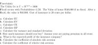 Uncertainty
The Utility fct is U = W2/3 + 1000
Flood occurs with Probabilities=1/20. The Value of house $540,000 if no flood. After a
flood, the value is $40,000. Cost of insurance is 20 cents per dollar.
a. Calculate EU
b. Calculate EV
c. Calculate CE
d. Calculate RP
e. Calculate the variance and standard deviation
f. How much insurance should you buy? Assume your are paying premium in all event.
g. What is the expected profit of the insurance company?
h. Calculate the coefficient of absolute risk aversion
i. Calculate the coefficient of relative risk aversion
