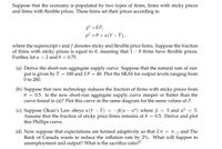 Suppose that the economy is populated by two types of firms, firms with sticky prices
and firms with flexible prices. These firms set their prices according to
p° =EP,
pf =P+ «(Y – Y),
where the superscript s and f denotes sticky and flexible price firms. Suppose the fraction
of firms with sticky prices is equal to 0, meaning that 1 – 0 firms have flexible prices.
Further, let a
= 2 and 0 = 0.75.
(a) Derive the short-run aggregate supply curve. Suppose that the natural rate of out-
put is given by Y
0 to 200.
100 and EP = 40. Plot the SRAS for output levels ranging from
(b) Suppose that new technology reduces the fraction of firms with sticky prices from
0.5. Is the new short-run aggregate supply curve steeper or flatter than the
curve found in (a)? Plot this curve in the same diagram for the same values of P.
(c) Suppose Okun's Law obeys a(Y – Ý) = -ß(u – u") where ß
Assume that the fraction of sticky price firms remains at 0 =
this Phillips curve.
3 and u"
5.
0.5. Derive and plot
(d) Now suppose that expectations are formed adaptively so that En = T-1 and The
Bank of Canada wants to reduce the inflation rate by 2%. What will happen to
unemployment and output? What is the sacrifice ratio??
