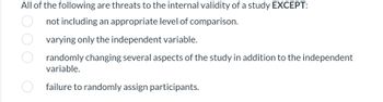 All of the following are threats to the internal validity of a study EXCEPT:
not including an appropriate level of comparison.
varying only the independent variable.
randomly changing several aspects of the study in addition to the independent
variable.
failure to randomly assign participants.