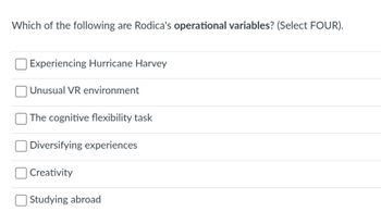 Which of the following are Rodica's operational variables? (Select FOUR).
Experiencing Hurricane Harvey
| Unusual VR environment
The cognitive flexibility task
Diversifying experiences
Creativity
Studying abroad