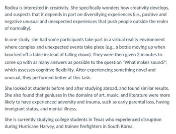 Rodica is interested in creativity. She specifically wonders how creativity develops,
and suspects that it depends in part on diversifying experiences (i.e., positive and
negative unusual and unexpected experiences that push people outside the realm
of normality).
In one study, she had some participants take part in a virtual reality environment
where complex and unexpected events take place (e.g., a bottle moving up when
knocked off a table instead of falling down). They were then given 2 minutes to
come up with as many answers as possible to the question "What makes sound?",
which assesses cognitive flexibility. After experiencing something novel and
unusual, they performed better at this task.
She looked at students before and after studying abroad, and found similar results.
She also found that geniuses in the domains of art, music, and literature were more
likely to have experienced adversity and trauma, such as early parental loss, having
immigrant status, and mental illness.
She is currently studying college students in Texas who experienced disruption
during Hurricane Harvey, and trainee firefighters in South Korea.