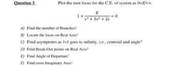 Question 3
Plot the root locus for the C.E. of system as 0<K<∞0.
K
S³ + 3s² + 2s
1+
= 0
A) Find the number of Branches?
B) Locate the locus on Real Axis?
C) Find asymptotes as Isl goes to infinity. i.e., centroid and angle?
D) Find Break-Out points on Real Axis?
E) Find Angle of Departure?
F) Find cross Imaginary Axis?