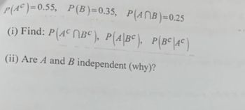 P(AC)=0.55, P(B)=0.35, P(ANB)=0.25
(i) Find: P(AC BC), P(A\BC), P(BC\AC)
(ii) Are A and B independent (why)?