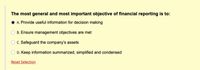 The most general and most important objective of financial reporting is to:
A. Provide useful information for decision making
B. Ensure management objectives are met
C. Safeguard the company's assets
D. Keep information summarized, simplified and condensed
Reset Selection
