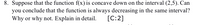 8. Suppose that the function \( f(x) \) is concave down on the interval \( (2, 5) \). Can you conclude that the function is always decreasing in the same interval? Why or why not? Explain in detail. \([C:2]\)