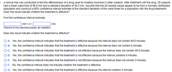 5. A clinical trial was conducted to test the effectiveness of a drug used for treating insomnia in older subjects. After treatment with the drug, 28 subjects
had a mean wake time of 90.6 min and a standard deviation of 40.2 min. Assume that the 28 sample values appear to be from a normally distributed
population and construct a 90% confidence interval estimate of the standard deviation of the wake times for a population with the drug treatments.
Does the result indicate whether the treatment is effective?
Find the confidence interval estimate.
| min<o<[
(Round to two decimal places as needed.)
Does the result indicate whether the treatment is effective?
min
O A. Yes, the confidence interval indicates that the treatment is effective because the interval does not contain 90.6 minutes.
O B. Yes, the confidence interval indicates that the treatment is effective because the interval does not contain 0 minutes.
O C. Yes, the confidence interval indicates that the treatment is not effective because the interval does not contain 90.6 minutes.
O D. Yes, the confidence interval indicates that the treatment is not effective because the interval contains 0 minutes.
OE. Yes, the confidence interval indicates that the treatment is not effective because the interval does not contain 0 minutes.
OF. No, the confidence interval does not indicate whether the treatment is effective.
G. Yes, the confidence interval indicates that the treatment is effective because the interval contains 0 minutes.