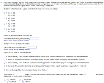 24. In one study of smokers who tried to quit smoking with nicotine patch therapy, 39 were smoking one year after treatment and 35 were not smoking one year after the
treatment. Use a 0.10 significance level to test the claim that among smokers who try to quit with nicotine patch therapy, the majority are smoking one year after the
treatment. Do these results suggest that the nicotine patch therapy is not effective?
Identify the null and alternative hypotheses for this test. Choose the correct answer below.
O A. Ho: p= 0.5
H₁: p<0.5
O B. Ho: p=0.5
H₁: p=0.5
O C. Ho: p=0.5
H₁: p> 0.5
O D. Ho:p> 0.5
H₁: p=0.5
Identify the test statistic for this hypothesis test.
The test statistic for this hypothesis test is
(Round to two decimal places as needed.)
Identify the P-value for this hypothesis test.
The P-value for this hypothesis test is
(Round to three decimal places as needed.)
Identify the conclusion for this hypothesis test.
O A. Fail to reject Ho. There sufficient evidence to warrant support of the claim that the majority are smoking one year after the treatment.
OB. Reject Ho. There sufficient evidence to warrant support of the claim that the majority are smoking one year after the treatment.
O C. Fail to reject Ho. There insufficient evidence to warrant support of the claim that the majority are smoking one year after the treatment.
O D. Reject Ho. There insufficient evidence to warrant support of the claim that the majority are smoking one year after the treatment.
Do these results suggest that the nicotine patch therapy is not effective?
Since there is (1).
evidence to support the claim that the majority are smoking one year after the treatment, there is (2).
suggest that the nicotine patch is not effective.
(1) ○ sufficient (2) ○ insufficient
insufficient
sufficient
evidence to