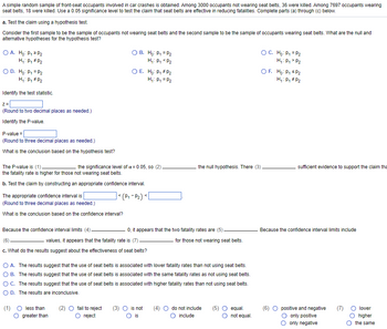 ### Educational Text on Hypothesis Testing and Confidence Intervals for Seat Belt Effectiveness

A simple random sample of front-seat occupants involved in car crashes is analyzed. The study includes data on 3000 occupants not wearing seat belts, where 36 were killed, and 7697 occupants wearing seat belts, where 18 were killed. A significance level of 0.05 is used to test the hypothesis that seat belts are effective in reducing fatalities.

#### a. Hypothesis Test

**Null and Alternative Hypotheses:**
- **H0 (Null Hypothesis):** \( p_1 = p_2 \)
- **H1 (Alternative Hypothesis):** \( p_1 \neq p_2 \)

Where \( p_1 \) represents the fatality rate of occupants not wearing seat belts, and \( p_2 \) represents the fatality rate of occupants wearing seat belts.

**Steps:**
1. **Identify the Test Statistic (z-value):**  
   Enter the calculated z-value: [_____].  
   *(Round to two decimal places as needed.)*

2. **Identify the P-value:**  
   Enter the calculated P-value: [_____].  
   *(Round to three decimal places as needed.)*

3. **Conclusion Based on Hypothesis Test:**  
   Evaluate the P-value with respect to the significance level, \(\alpha = 0.05\).  
   - If the P-value is (1) [less than/greater than] the significance level, (2) [fail to reject/reject] the null hypothesis.  
   - Based on this, determine if there is (3) [sufficient/insufficient] evidence to support the claim that the fatality rate is higher for those not wearing seat belts.

#### b. Constructing a Confidence Interval

**The Appropriate Confidence Interval:**
- Calculate and provide the interval for \( p_1 - p_2 \): [_____], [_____].  
  *(Round to three decimal places as needed.)*

**Conclusion Based on Confidence Interval:**
- Analyze if the confidence interval limits (4) [include/do not include] 0.
- If values are both (6) [positive and negative/only positive/only negative], evaluate if the fatality rate is (7) [higher/lower/the same] for those not wearing seat belts as compared to those wearing them.

#### c. Effectiveness of Seat Belts

