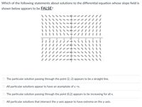 Which of the following statements about solutions to the differential equation whose slope field is
shown below appears to be FALSE?
///
The particular solution passing through the point (2,-2) appears to be a straight line.
All particular solutions appear to have an asymptote of y =x.
The particular solution passing through the point (0,2) appears to be increasing for all x.
All particular solutions that intersect the y-axis appear to have extrema on the y-axis.
