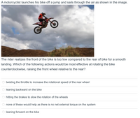 A motorcyclist launches his bike off a jump and sails through the air as shown in the image.
The rider realizes the front of the bike is too low compared to the rear of bike for a smooth
landing. Which of the following actions would be most effective at rotating the bike
counterclockwise, raising the front wheel relative to the rear?
twisting the throttle to increase the rotational speed of the rear wheel
leaning backward on the bike
hitting the brakes to slow the rotation of the wheels
none of these would help as there is no net external torque on the system
leaning forward on the bike
