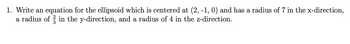 1. Write an equation for the ellipsoid which is centered at (2, -1, 0) and has a radius of 7 in the x-direction,
a radius of in the y-direction, and a radius of 4 in the z-direction.