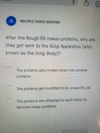 After the Rough ER makes proteins, why are
they get sent to the Golgi Apparatus (also
known as the Golgi Body)?
The proteins gets broken down into smaller
proteins
The proteins get modified to do a specific job
The proteins are attached to each other to
become mega-proteins
