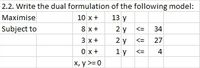 2.2. Write the dual formulation of the following model:
10 x +
13 y
Maximise
2 y
2 y
1 y
8 x +
34
<=
Subject to
3 x +
27
<=
0 x+
4
<=
х, у >30
