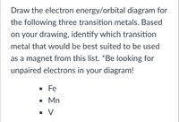 Draw the electron energy/orbital diagram for
the following three transition metals. Based
on your drawing, identify which transition
metal that would be best suited to be used
as a magnet from this list. *Be looking for
unpaired electrons in your diagram!
· Fe
• Mn
