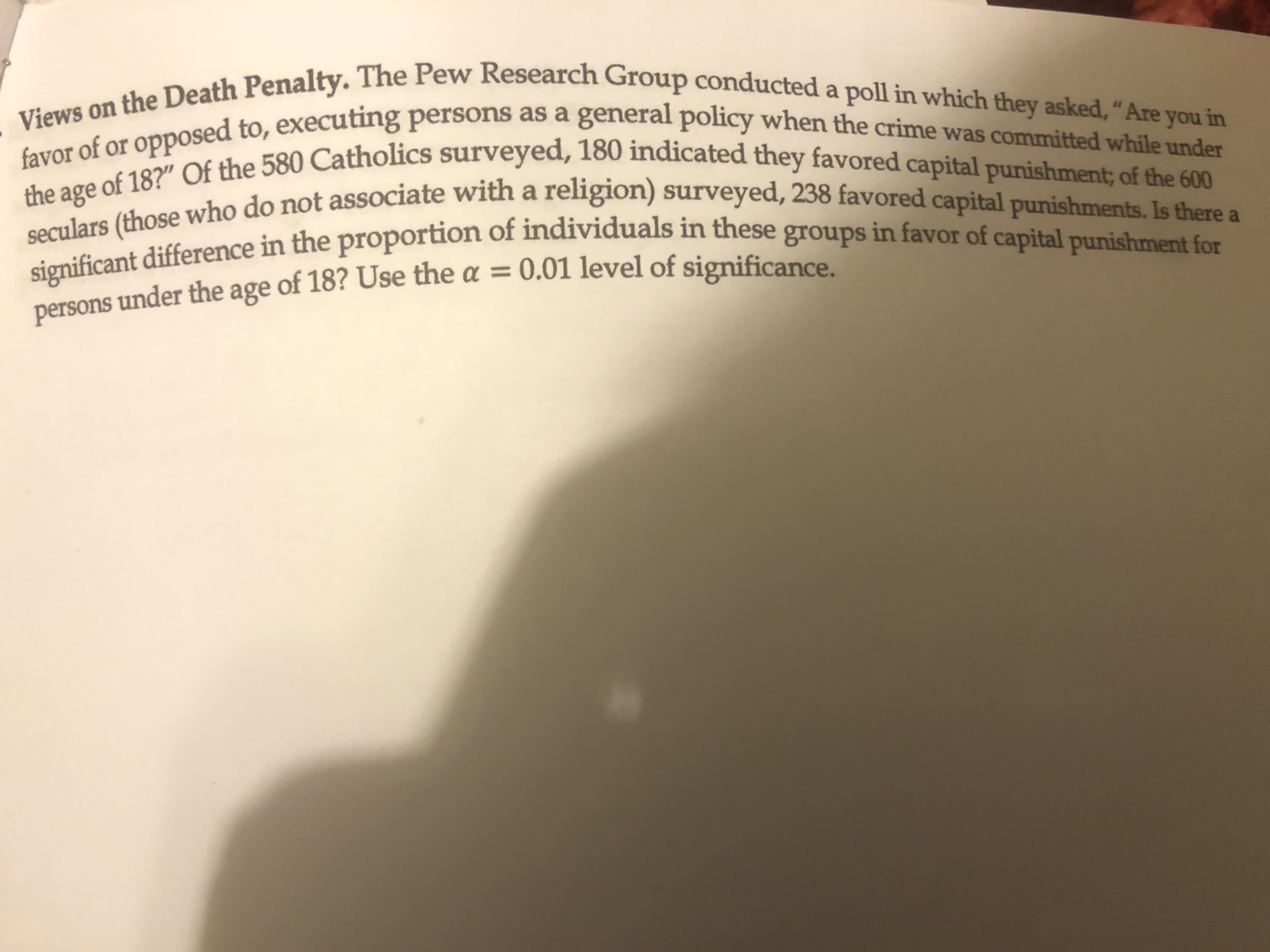 Views on the Death Penalty. The Pew Research Group conducted a poll in which they asked, "Are you in
favor of or opposed to, executing persons as a general policy when the crime was committed while under
the age of 18?" Of the 580 Catholics surveyed, 180 indicated they favored capital punishment; of the 600
seculars (those who do not associate with a religion) surveyed, 238 favored capital punishments. Is there a
significant difference in the proportion of individuals in these groups in favor of capital punishment for
persons under the age of 18? Use the a = 0.01 level of significance
