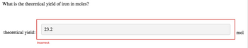 **Question:** What is the theoretical yield of iron in moles?

**Response Box:**
- Theoretical yield: [Input field containing "23.2"] mol

**Feedback:**
- Incorrect

This image shows a question asking for the theoretical yield of iron in moles. The user's response, "23.2," is entered in a designated input field. The submission is marked as incorrect, indicated by the word "Incorrect" below the input field. There are no graphs or diagrams present in the image.