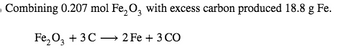 ### Chemical Reaction and Experiment Details

**Reaction:**

Combining 0.207 mol of Fe₂O₃ (iron(III) oxide) with excess carbon produced 18.8 g of Fe (iron).

**Balanced Chemical Equation:**

\[ \text{Fe}_2\text{O}_3 + 3 \text{C} \rightarrow 2 \text{Fe} + 3 \text{CO} \]

**Explanation:**

- **Reactants:** 
  - Fe₂O₃: Iron(III) oxide.
  - C: Carbon.

- **Products:**
  - Fe: Iron.
  - CO: Carbon monoxide.

This equation represents a reduction reaction where iron(III) oxide is reduced to iron by carbon, which is oxidized to form carbon monoxide. The stoichiometry of the reaction shows that 1 mole of Fe₂O₃ reacts with 3 moles of carbon to produce 2 moles of iron and 3 moles of carbon monoxide.